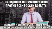 эх видно не получится у меня против всей россии воевать так можно и второй глаз потерять, пора в америку наверно сваливать пока не поздно