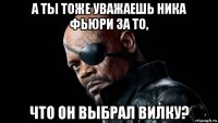 а ты тоже уважаешь ника фьюри за то, что он выбрал вилку?