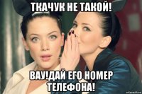ткачук не такой! вау!дай его номер телефона!