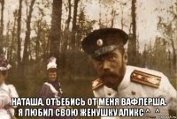  наташа, отъебись от меня вафлерша. я любил свою женушку аликс ^_^