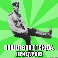  пошел вон отсюда, придурок!