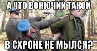 а что вонючий такой в схроне не мылся?
