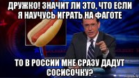дружко! значит ли это, что если я научусь играть на фаготе то в россии мне сразу дадут сосисочку?