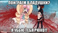 поиграем в ладушки? я убью тебя рюко!!