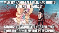 между нами тает лёд, нас никто теперь не найдёт. блядь. отрубила этой твари руки, а она по прежнему поёт эту херню.