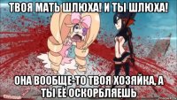 твоя мать шлюха! и ты шлюха! она вообще-то твоя хозяйка, а ты её оскорбляешь