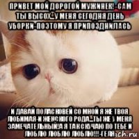 привет мой дорогой мужинек!-сам ты высох...у меня сегодня день уборки-поэтому я припозднилась и давай поласковей со мной я же твоя любимая-и женского рода...ты же у меня замечательный!а я так скучаю по тебе и люблю люблю люблю!!!-геля