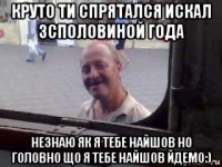 круто ти спрятался искал 3споловиной года незнаю як я тебе найшов но головно що я тебе найшов йдемо:)
