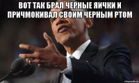 вот так брал черные яички и причмокивал своим черным ртом 