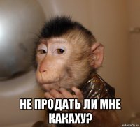  не продать ли мне какаху?