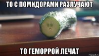 то с помидорами разлучают то геморрой лечат