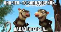 они что - то заподозрили... падазрительна...