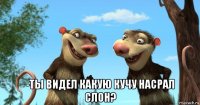  -ты видел какую кучу насрал слон?