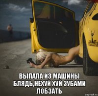  выпала из машины блядь,нехуй хуй зубами лобзать