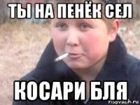 ты на пенёк сел косари бля