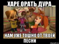 харе орать дура нам уже тошно от твоей песни