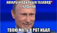 ануарбек адильбек тазавод талдыка твою мать в рот ибал