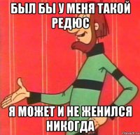 был бы у меня такой редюс я может и не женился никогда