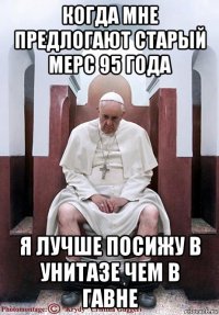 когда мне предлогают старый мерс 95 года я лучше посижу в унитазе чем в гавне