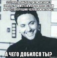 это пауль ландерс,ритм-гитарист группы rammstein,и он принял ислам и просто хороший человек и гитарист а чего добился ты?