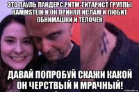 это пауль ландерс,ритм-гитарист группы rammstein,и он принял ислам и любит обнимашки и телочек давай попробуй скажи какой он черствый и мрачный!