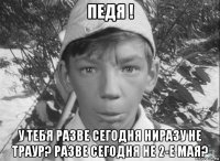 педя ! у тебя разве сегодня ниразу не траур? разве сегодня не 2-е мая?