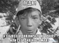 педя ! у тебя сегодня ниразу не траур? или сегодня не 2-е мая?