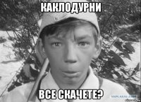 каклодурни все скачете?