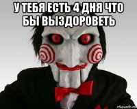 у тебя есть 4 дня что бы выздороветь 