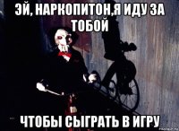 эй, наркопитон,я иду за тобой чтобы сыграть в игру