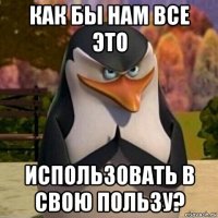 как бы нам все это использовать в свою пользу?