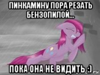 пинкамину пора резать бензопилой... пока она не видить :)