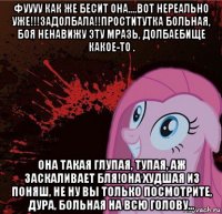 фуууу как же бесит она....вот нереально уже!!!задолбала!!проститутка больная, боя ненавижу эту мразь, долбаебище какое-то . она такая глупая, тупая, аж заскаливает бля!она худшая из поняш, не ну вы только посмотрите, дура, больная на всю голову...