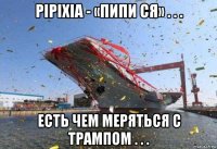 pipixia - «пипи ся» . . . есть чем меряться с трампом . . .