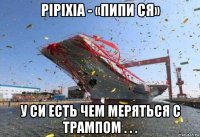 pipixia - «пипи ся» у си есть чем меряться с трампом . . .