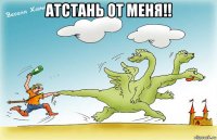 атстань от меня!! 