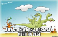  а ну стой уёбок а покатать меня на себе