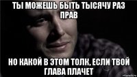 ты можешь быть тысячу раз прав но какой в этом толк, если твой глава плачет