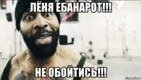 лёня ебанарот!!! не обойтись!!!