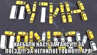  наебали нас!! за таксу!!! за поезд!!! за негнилое говно!!!! аря!