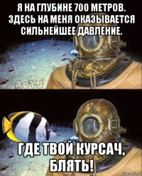 я на глубине 700 метров. здесь на меня оказывается сильнейшее давление. где твой курсач, блять!