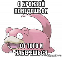 с бронзой поведешься от того и наберешься
