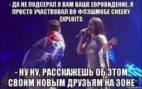 - да не подсерал я вам ваше евровидение, я просто участвовал во флэшмобе cheeky exploits - ну ну, расскажешь об этом своим новым друзьям на зоне