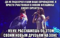 - да не подсерал я вам ваше евровидение, я просто участвовал в новом флэшмобе cheeky exploits - ну ну, расскажешь об этом своим новым друзьям на зоне