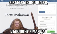 я вам выключил вк, выключу и майдан