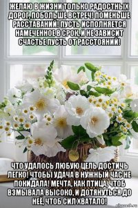 желаю в жизни только радостных дорог, побольше встреч! поменьше расставаний! пусть исполняется намеченное в срок, и не зависит счастье пусть от расстояний! что удалось любую цель достичь легко! чтобы удача в нужный час не покидала! мечта, как птица, чтоб взмывала высоко, и дотянуться до неё, чтоб сил хватало!