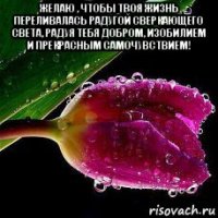 желаю , чтобы твоя жизнь переливалась радугой сверкающего света, радуя тебя добром, изобилием и прекрасным самочувствием! 