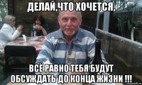 делай,что хочется, всё равно тебя будут обсуждать до конца жизни !!!
