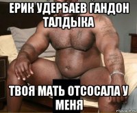 ерик удербаев гандон талдыка твоя мать отсосала у меня