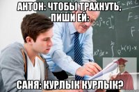 антон: чтобы трахнуть, пиши ей: саня: курлык курлык?